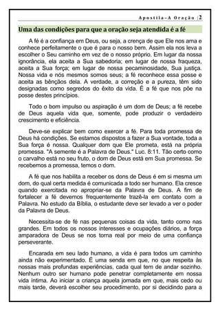 A p o s t i l a – A O r a ç ã o |2

Uma das condições para que a oração seja atendida é a fé
    A fé é a confiança em Deus, ou seja, a crença de que Ele nos ama e
conhece perfeitamente o que é para o nosso bem. Assim ela nos leva a
escolher o Seu caminho em vez de o nosso próprio. Em lugar da nossa
ignorância, ela aceita a Sua sabedoria; em lugar de nossa fraqueza,
aceita a Sua força; em lugar de nossa pecaminosidade, Sua justiça.
Nossa vida e nós mesmos somos seus; a fé reconhece essa posse e
aceita as bênçãos dela. A verdade, a correção e a pureza, têm sido
designadas como segredos do êxito da vida. É a fé que nos põe na
posse destes princípios.
    Todo o bom impulso ou aspiração é um dom de Deus; a fé recebe
de Deus aquela vida que, somente, pode produzir o verdadeiro
crescimento e eficiência.
    Deve-se explicar bem como exercer a fé. Para toda promessa de
Deus há condições. Se estamos dispostos a fazer a Sua vontade, toda a
Sua força é nossa. Qualquer dom que Ele prometa, está na própria
promessa. "A semente é a Palavra de Deus." Luc. 8:11. Tão certo como
o carvalho está no seu fruto, o dom de Deus está em Sua promessa. Se
recebemos a promessa, temos o dom.
     A fé que nos habilita a receber os dons de Deus é em si mesma um
dom, do qual certa medida é comunicada a todo ser humano. Ela cresce
quando exercitada no apropriar-se da Palavra de Deus. A fim de
fortalecer a fé devemos frequentemente trazê-la em contato com a
Palavra. No estudo da Bíblia, o estudante deve ser levado a ver o poder
da Palavra de Deus.
    Necessita-se de fé nas pequenas coisas da vida, tanto como nas
grandes. Em todos os nossos interesses e ocupações diários, a força
amparadora de Deus se nos torna real por meio de uma confiança
perseverante.
    Encarada em seu lado humano, a vida é para todos um caminho
ainda não experimentado. É uma senda em que, no que respeita às
nossas mais profundas experiências, cada qual tem de andar sozinho.
Nenhum outro ser humano pode penetrar completamente em nossa
vida íntima. Ao iniciar a criança aquela jornada em que, mais cedo ou
mais tarde, deverá escolher seu procedimento, por si decidindo para a
 