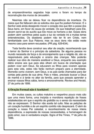 A p o s t i l a – A O r a ç ã o | 30

de empreendimentos sagrados hoje como o foram no tempo da
reconstrução dos muros de Jerusalém.
    Neemias não se deixou ficar na dependência da incerteza. Os
meios que lhe faltavam ele os solicitou dos que lho podiam fornecer. E o
Senhor está ainda desejando mover o coração dos que têm a posse dos
Seus bens, em favor da causa da verdade. Os que trabalham para Ele,
devem servir-se do auxílio que Ele move os homens a dar. Esses dons
podem abrir caminhos pelos quais a luz da verdade irá a muitas terras
entenebrecidas. Os doadores podem não ter fé em Cristo, nem
familiaridade com Sua Palavra; mas os seus dons não estão neste
mesmo caso para serem recusados. (PR pág. 629-634).
     Toda família deve construir seu altar de oração, reconhecendo que
o temor do Senhor é o princípio da sabedoria. Se alguma pessoa no
mundo necessita da força e do encorajamento que a religião dá, são os
responsáveis pela educação e ensino das crianças. Não poderão
realizar sua obra de maneira aceitável a Deus, enquanto seu exemplo
diário ensine aos que para eles olham em busca de orientação que
podem viver sem Deus. Se educarem os filhos para viverem apenas
para esta vida, estes não farão nenhum preparo para a eternidade.
Morrerão como viveram, sem Deus, e os pais serão chamados para dar
contas pela perda de sua alma. Pais e mães, precisais buscar a Deus
de manhã e à tarde no altar da família, para que possais aprender a
ensinar vossos filhos sábia, terna e amoravelmente. Review and Herald,
27 de junho de 1899.

A Oração Formal não é Aceitável
    Em muitos casos, os cultos matutino e vespertino pouco mais são
que uma mera forma, uma insípida e monótona repetição de frases
estabelecidas em que o espírito de gratidão ou o senso da necessidade
não se expressam. O Senhor não aceita tal culto. Mas as petições de
um coração humilde e de um espírito contrito não desprezará. O abrir do
coração a nosso Pai celestial, o reconhecimento de nossa inteira
dependência, a expressão de nossas necessidades, a homenagem de
grato amor, isso é verdadeira oração. Signs of the Times, 1º de julho de
1886.
 