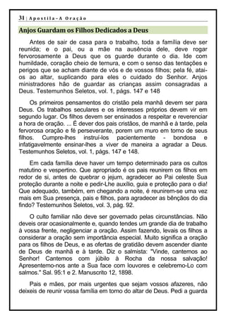 31 |   Apostila–A Oração

Anjos Guardam os Filhos Dedicados a Deus
    Antes de sair de casa para o trabalho, toda a família deve ser
reunida; e o pai, ou a mãe na ausência dele, deve rogar
fervorosamente a Deus que os guarde durante o dia. Ide com
humildade, coração cheio de ternura, e com o senso das tentações e
perigos que se acham diante de vós e de vossos filhos; pela fé, atai-
os ao altar, suplicando para eles o cuidado do Senhor. Anjos
ministradores hão de guardar as crianças assim consagradas a
Deus. Testemunhos Seletos, vol. 1, págs. 147 e 148
     Os primeiros pensamentos do cristão pela manhã devem ser para
Deus. Os trabalhos seculares e os interesses próprios devem vir em
segundo lugar. Os filhos devem ser ensinados a respeitar e reverenciar
a hora de oração. ... É dever dos pais cristãos, de manhã e à tarde, pela
fervorosa oração e fé perseverante, porem um muro em torno de seus
filhos. Cumpre-lhes instruí-los pacientemente - bondosa e
infatigavelmente ensinar-lhes a viver de maneira a agradar a Deus.
Testemunhos Seletos, vol. 1, págs. 147 e 148.
    Em cada família deve haver um tempo determinado para os cultos
matutino e vespertino. Que apropriado é os pais reunirem os filhos em
redor de si, antes de quebrar o jejum, agradecer ao Pai celeste Sua
proteção durante a noite e pedir-Lhe auxílio, guia e proteção para o dia!
Que adequado, também, em chegando a noite, é reunirem-se uma vez
mais em Sua presença, pais e filhos, para agradecer as bênçãos do dia
findo? Testemunhos Seletos, vol. 3, pág. 92.
    O culto familiar não deve ser governado pelas circunstâncias. Não
deveis orar ocasionalmente e, quando tendes um grande dia de trabalho
à vossa frente, negligenciar a oração. Assim fazendo, levais os filhos a
considerar a oração sem importância especial. Muito significa a oração
para os filhos de Deus, e as ofertas de gratidão devem ascender diante
de Deus de manhã e à tarde. Diz o salmista: "Vinde, cantemos ao
Senhor! Cantemos com júbilo à Rocha da nossa salvação!
Apresentemo-nos ante a Sua face com louvores e celebremo-Lo com
salmos." Sal. 95:1 e 2. Manuscrito 12, 1898.
    Pais e mães, por mais urgentes que sejam vossos afazeres, não
deixeis de reunir vossa família em torno do altar de Deus. Pedi a guarda
 