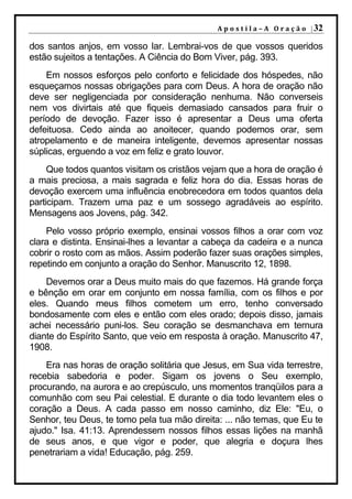 A p o s t i l a – A O r a ç ã o | 32

dos santos anjos, em vosso lar. Lembrai-vos de que vossos queridos
estão sujeitos a tentações. A Ciência do Bom Viver, pág. 393.
    Em nossos esforços pelo conforto e felicidade dos hóspedes, não
esqueçamos nossas obrigações para com Deus. A hora de oração não
deve ser negligenciada por consideração nenhuma. Não converseis
nem vos divirtais até que fiqueis demasiado cansados para fruir o
período de devoção. Fazer isso é apresentar a Deus uma oferta
defeituosa. Cedo ainda ao anoitecer, quando podemos orar, sem
atropelamento e de maneira inteligente, devemos apresentar nossas
súplicas, erguendo a voz em feliz e grato louvor.
     Que todos quantos visitam os cristãos vejam que a hora de oração é
a mais preciosa, a mais sagrada e feliz hora do dia. Essas horas de
devoção exercem uma influência enobrecedora em todos quantos dela
participam. Trazem uma paz e um sossego agradáveis ao espírito.
Mensagens aos Jovens, pág. 342.
    Pelo vosso próprio exemplo, ensinai vossos filhos a orar com voz
clara e distinta. Ensinai-lhes a levantar a cabeça da cadeira e a nunca
cobrir o rosto com as mãos. Assim poderão fazer suas orações simples,
repetindo em conjunto a oração do Senhor. Manuscrito 12, 1898.
    Devemos orar a Deus muito mais do que fazemos. Há grande força
e bênção em orar em conjunto em nossa família, com os filhos e por
eles. Quando meus filhos cometem um erro, tenho conversado
bondosamente com eles e então com eles orado; depois disso, jamais
achei necessário puni-los. Seu coração se desmanchava em ternura
diante do Espírito Santo, que veio em resposta à oração. Manuscrito 47,
1908.
    Era nas horas de oração solitária que Jesus, em Sua vida terrestre,
recebia sabedoria e poder. Sigam os jovens o Seu exemplo,
procurando, na aurora e ao crepúsculo, uns momentos tranqüilos para a
comunhão com seu Pai celestial. E durante o dia todo levantem eles o
coração a Deus. A cada passo em nosso caminho, diz Ele: "Eu, o
Senhor, teu Deus, te tomo pela tua mão direita: ... não temas, que Eu te
ajudo." Isa. 41:13. Aprendessem nossos filhos essas lições na manhã
de seus anos, e que vigor e poder, que alegria e doçura lhes
penetrariam a vida! Educação, pág. 259.
 