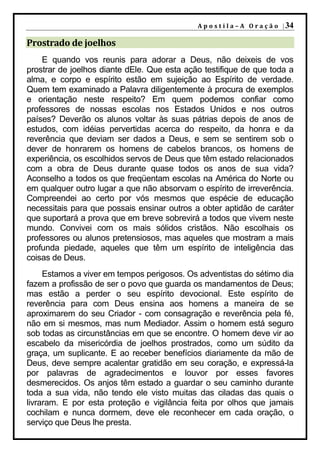 A p o s t i l a – A O r a ç ã o | 34

Prostrado de joelhos
    E quando vos reunis para adorar a Deus, não deixeis de vos
prostrar de joelhos diante dEle. Que esta ação testifique de que toda a
alma, e corpo e espírito estão em sujeição ao Espírito de verdade.
Quem tem examinado a Palavra diligentemente à procura de exemplos
e orientação neste respeito? Em quem podemos confiar como
professores de nossas escolas nos Estados Unidos e nos outros
países? Deverão os alunos voltar às suas pátrias depois de anos de
estudos, com idéias pervertidas acerca do respeito, da honra e da
reverência que deviam ser dados a Deus, e sem se sentirem sob o
dever de honrarem os homens de cabelos brancos, os homens de
experiência, os escolhidos servos de Deus que têm estado relacionados
com a obra de Deus durante quase todos os anos de sua vida?
Aconselho a todos os que freqüentam escolas na América do Norte ou
em qualquer outro lugar a que não absorvam o espírito de irreverência.
Compreendei ao certo por vós mesmos que espécie de educação
necessitais para que possais ensinar outros a obter aptidão de caráter
que suportará a prova que em breve sobrevirá a todos que vivem neste
mundo. Convivei com os mais sólidos cristãos. Não escolhais os
professores ou alunos pretensiosos, mas aqueles que mostram a mais
profunda piedade, aqueles que têm um espírito de inteligência das
coisas de Deus.
     Estamos a viver em tempos perigosos. Os adventistas do sétimo dia
fazem a profissão de ser o povo que guarda os mandamentos de Deus;
mas estão a perder o seu espírito devocional. Este espírito de
reverência para com Deus ensina aos homens a maneira de se
aproximarem do seu Criador - com consagração e reverência pela fé,
não em si mesmos, mas num Mediador. Assim o homem está seguro
sob todas as circunstâncias em que se encontre. O homem deve vir ao
escabelo da misericórdia de joelhos prostrados, como um súdito da
graça, um suplicante. E ao receber benefícios diariamente da mão de
Deus, deve sempre acalentar gratidão em seu coração, e expressá-la
por palavras de agradecimentos e louvor por esses favores
desmerecidos. Os anjos têm estado a guardar o seu caminho durante
toda a sua vida, não tendo ele visto muitas das ciladas das quais o
livraram. E por esta proteção e vigilância feita por olhos que jamais
cochilam e nunca dormem, deve ele reconhecer em cada oração, o
serviço que Deus lhe presta.
 