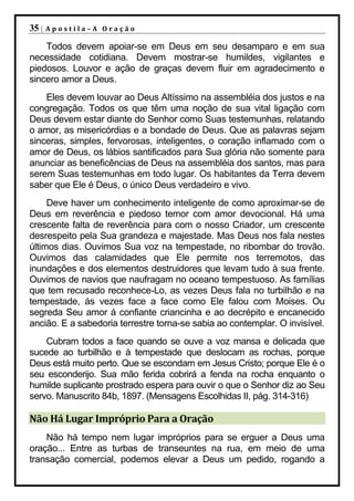 35 |   Apostila–A Oração

    Todos devem apoiar-se em Deus em seu desamparo e em sua
necessidade cotidiana. Devem mostrar-se humildes, vigilantes e
piedosos. Louvor e ação de graças devem fluir em agradecimento e
sincero amor a Deus.
    Eles devem louvar ao Deus Altíssimo na assembléia dos justos e na
congregação. Todos os que têm uma noção de sua vital ligação com
Deus devem estar diante do Senhor como Suas testemunhas, relatando
o amor, as misericórdias e a bondade de Deus. Que as palavras sejam
sinceras, simples, fervorosas, inteligentes, o coração inflamado com o
amor de Deus, os lábios santificados para Sua glória não somente para
anunciar as beneficências de Deus na assembléia dos santos, mas para
serem Suas testemunhas em todo lugar. Os habitantes da Terra devem
saber que Ele é Deus, o único Deus verdadeiro e vivo.
     Deve haver um conhecimento inteligente de como aproximar-se de
Deus em reverência e piedoso temor com amor devocional. Há uma
crescente falta de reverência para com o nosso Criador, um crescente
desrespeito pela Sua grandeza e majestade. Mas Deus nos fala nestes
últimos dias. Ouvimos Sua voz na tempestade, no ribombar do trovão.
Ouvimos das calamidades que Ele permite nos terremotos, das
inundações e dos elementos destruidores que levam tudo à sua frente.
Ouvimos de navios que naufragam no oceano tempestuoso. As famílias
que tem recusado reconhece-Lo, as vezes Deus fala no turbilhão e na
tempestade, ás vezes face a face como Ele falou com Moises. Ou
segreda Seu amor á confiante criancinha e ao decrépito e encanecido
ancião. E a sabedoria terrestre torna-se sabia ao contemplar. O invisível.
    Cubram todos a face quando se ouve a voz mansa e delicada que
sucede ao turbilhão e à tempestade que deslocam as rochas, porque
Deus está muito perto. Que se escondam em Jesus Cristo; porque Ele é o
seu esconderijo. Sua mão ferida cobrirá a fenda na rocha enquanto o
humilde suplicante prostrado espera para ouvir o que o Senhor diz ao Seu
servo. Manuscrito 84b, 1897. (Mensagens Escolhidas II, pág. 314-316)

Não Há Lugar Impróprio Para a Oração
    Não há tempo nem lugar impróprios para se erguer a Deus uma
oração... Entre as turbas de transeuntes na rua, em meio de uma
transação comercial, podemos elevar a Deus um pedido, rogando a
 