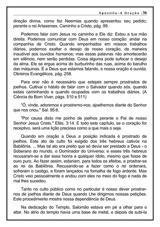 A p o s t i l a – A O r a ç ã o | 36

direção divina, como fez Neemias quando apresentou seu pedido,
perante o rei Artaxerxes. Caminho a Cristo, pág. 99.
     Podemos falar com Jesus no caminho e Ele diz: Estou a tua mão
direita. Podemos comunicar com Deus em nosso coração: andar na
companhia de Cristo. Quando empenhados em nossos trabalhos
diários, podemos exaltar o desejo de nosso coração, de maneira
inaudível aos ouvidos humanos; mas essas palavras não amortecerão
em silêncio, nem serão perdidas. Coisa alguma pode sufocar o desejo
da alma. Ele se ergue acima do burburinho das ruas, acima do barulho
das máquinas. É a Deus que estamos falando, e nossa oração é ouvida.
Obreiros Evangélicos, pág. 258.
     Para orar não é necessário que estejais sempre prostrados de
joelhos. Cultivai o hábito de falar com o Salvador quando sós, quando
estais caminhando e quando ocupados com os trabalhos diários. (A
Ciência do Bom Viver, págs. 510 e 511)
    "Ó, vinde, adoremos e prostremo-nos; ajoelhemos diante do Senhor
que nos criou." Sal. 95:6.
    "Por causa disto me ponho de joelhos perante o Pai de nosso
Senhor Jesus Cristo." Efés. 3:14. E todo este capítulo, se o coração for
receptivo, será uma lição preciosa como a que mais o seja.
     Quando em oração a Deus a posição indicada é prostrado de
joelhos. Este ato de culto foi exigido dos três hebreus cativos na
Babilônia. ... Mas tal ato era preito que só devia ser prestado a Deus - o
Soberano do mundo, o Dominador do Universo; e esses três hebreus
recusaram-se a dar essa honra a qualquer ídolo, mesmo que fosse de
ouro puro. Ao fazer assim, estariam, para todos os efeitos, a prostrar-se
ao rei da Babilônia. Recusando-se a fazer como o rei ordenara,
sofreram o castigo, e foram lançados na fornalha de fogo ardente. Mas
Cristo veio pessoalmente e andou com eles no meio do fogo e nada de
mal lhes sucedeu.
    Tanto no culto público como no particular é nosso dever prostrar-
nos de joelhos diante de Deus quando Lhe dirigimos nossas petições.
Este procedimento mostra nossa dependência de Deus.
     Na dedicação do Templo, Salomão estava em pé a olhar para o
altar. No átrio do templo havia uma base de metal, e depois de subi-la
 