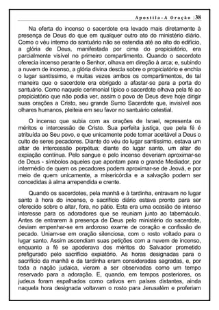 A p o s t i l a – A O r a ç ã o | 38

    Na oferta do incenso o sacerdote era levado mais diretamente à
presença de Deus do que em qualquer outro ato do ministério diário.
Como o véu interno do santuário não se estendia até ao alto do edifício,
a glória de Deus, manifestada por cima do propiciatório, era
parcialmente visível no primeiro compartimento. Quando o sacerdote
oferecia incenso perante o Senhor, olhava em direção à arca; e, subindo
a nuvem de incenso, a glória divina descia sobre o propiciatório e enchia
o lugar santíssimo, e muitas vezes ambos os compartimentos, de tal
maneira que o sacerdote era obrigado a afastar-se para a porta do
santuário. Como naquele cerimonial típico o sacerdote olhava pela fé ao
propiciatório que não podia ver, assim o povo de Deus deve hoje dirigir
suas orações a Cristo, seu grande Sumo Sacerdote que, invisível aos
olhares humanos, pleiteia em seu favor no santuário celestial.
     O incenso que subia com as orações de Israel, representa os
méritos e intercessão de Cristo. Sua perfeita justiça, que pela fé é
atribuída ao Seu povo, e que unicamente pode tornar aceitável a Deus o
culto de seres pecadores. Diante do véu do lugar santíssimo, estava um
altar de intercessão perpétua; diante do lugar santo, um altar de
expiação contínua. Pelo sangue e pelo incenso deveriam aproximar-se
de Deus - símbolos aqueles que apontam para o grande Mediador, por
intermédio de quem os pecadores podem aproximar-se de Jeová, e por
meio de quem unicamente, a misericórdia e a salvação podem ser
concedidas à alma arrependida e crente.
     Quando os sacerdotes, pela manhã e à tardinha, entravam no lugar
santo à hora do incenso, o sacrifício diário estava pronto para ser
oferecido sobre o altar, fora, no pátio. Esta era uma ocasião de intenso
interesse para os adoradores que se reuniam junto ao tabernáculo.
Antes de entrarem à presença de Deus pelo ministério do sacerdote,
deviam empenhar-se em ardoroso exame de coração e confissão de
pecado. Uniam-se em oração silenciosa, com o rosto voltado para o
lugar santo. Assim ascendiam suas petições com a nuvem de incenso,
enquanto a fé se apoderava dos méritos do Salvador prometido
prefigurado pelo sacrifício expiatório. As horas designadas para o
sacrifício da manhã e da tardinha eram consideradas sagradas, e, por
toda a nação judaica, vieram a ser observadas como um tempo
reservado para a adoração. E, quando, em tempos posteriores, os
judeus foram espalhados como cativos em países distantes, ainda
naquela hora designada voltavam o rosto para Jerusalém e proferiam
 