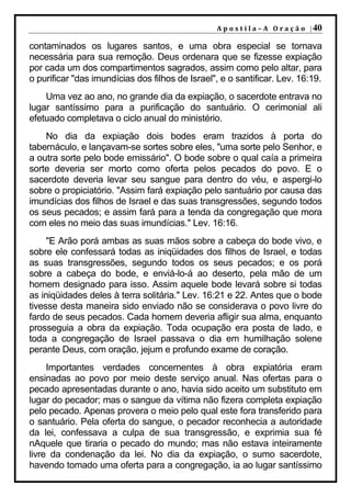 A p o s t i l a – A O r a ç ã o | 40

contaminados os lugares santos, e uma obra especial se tornava
necessária para sua remoção. Deus ordenara que se fizesse expiação
por cada um dos compartimentos sagrados, assim como pelo altar, para
o purificar "das imundícias dos filhos de Israel", e o santificar. Lev. 16:19.
    Uma vez ao ano, no grande dia da expiação, o sacerdote entrava no
lugar santíssimo para a purificação do santuário. O cerimonial ali
efetuado completava o ciclo anual do ministério.
    No dia da expiação dois bodes eram trazidos à porta do
tabernáculo, e lançavam-se sortes sobre eles, "uma sorte pelo Senhor, e
a outra sorte pelo bode emissário". O bode sobre o qual caía a primeira
sorte deveria ser morto como oferta pelos pecados do povo. E o
sacerdote deveria levar seu sangue para dentro do véu, e aspergi-lo
sobre o propiciatório. "Assim fará expiação pelo santuário por causa das
imundícias dos filhos de Israel e das suas transgressões, segundo todos
os seus pecados; e assim fará para a tenda da congregação que mora
com eles no meio das suas imundícias." Lev. 16:16.
     "E Arão porá ambas as suas mãos sobre a cabeça do bode vivo, e
sobre ele confessará todas as iniqüidades dos filhos de Israel, e todas
as suas transgressões, segundo todos os seus pecados; e os porá
sobre a cabeça do bode, e enviá-lo-á ao deserto, pela mão de um
homem designado para isso. Assim aquele bode levará sobre si todas
as iniqüidades deles à terra solitária." Lev. 16:21 e 22. Antes que o bode
tivesse desta maneira sido enviado não se considerava o povo livre do
fardo de seus pecados. Cada homem deveria afligir sua alma, enquanto
prosseguia a obra da expiação. Toda ocupação era posta de lado, e
toda a congregação de Israel passava o dia em humilhação solene
perante Deus, com oração, jejum e profundo exame de coração.
     Importantes verdades concernentes à obra expiatória eram
ensinadas ao povo por meio deste serviço anual. Nas ofertas para o
pecado apresentadas durante o ano, havia sido aceito um substituto em
lugar do pecador; mas o sangue da vítima não fizera completa expiação
pelo pecado. Apenas provera o meio pelo qual este fora transferido para
o santuário. Pela oferta do sangue, o pecador reconhecia a autoridade
da lei, confessava a culpa de sua transgressão, e exprimia sua fé
nAquele que tiraria o pecado do mundo; mas não estava inteiramente
livre da condenação da lei. No dia da expiação, o sumo sacerdote,
havendo tomado uma oferta para a congregação, ia ao lugar santíssimo
 