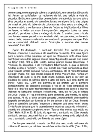 41 |   Apostila–A Oração

com o sangue e o aspergia sobre o propiciatório, em cima das tábuas da
lei. Assim se satisfaziam os reclamos da lei, que exigia a vida do
pecador. Então, em seu caráter de mediador, o sacerdote tomava sobre
si os pecados e, saindo do santuário, levava consigo o fardo das culpas
de Israel. À porta do tabernáculo colocava as mãos sobre a cabeça do
bode emissário e confessava sobre ele "todas as iniqüidades dos filhos
de Israel, e todas as suas transgressões, segundo todos os seus
pecados", pondo-as sobre a cabeça do bode. E, assim como o bode
que levava esses pecados era enviado dali; tais pecados, juntamente
com o bode, eram considerados separados do povo para sempre. Este
era o cerimonial efetuado como "exemplar e sombra das coisas
celestiais". Heb. 8:5.
     Como foi declarado, o santuário terrestre fora construído por
Moisés, conforme o modelo a ele mostrado no monte. Era uma figura
para o tempo então presente, no qual se ofereciam tanto dons como
sacrifícios; seus dois lugares santos eram "figuras das coisas que estão
no Céu" (Heb. 9:9 e 23); Cristo, nosso grande Sumo Sacerdote, é
"ministro do santuário, e do verdadeiro tabernáculo, o qual o Senhor
fundou, e não o homem". Heb. 8:2. Sendo em visão concedida a João
uma vista do templo de Deus no Céu, contemplou ele ali "sete lâmpadas
de fogo" (Apoc. 4:5) que ardiam diante do trono. Viu um anjo, "tendo um
incensário de ouro; e foi-lhe dado muito incenso, para o pôr com as
orações de todos os santos sobre o altar de ouro, que está diante do
trono". Apoc. 8:3. Com isto permitiu-se ao profeta ver o primeiro
compartimento do santuário celestial; e viu ali as "sete lâmpadas de
fogo" e o "altar de ouro" representados pelo castiçal de ouro e o altar de
incenso no santuário terrestre. Novamente, "abriu-se no Céu o templo
de Deus" (Apoc. 11:19), e ele olhou para dentro do véu interno, no santo
dos santos. Ali viu a "arca do Seu concerto", representada pelo escrínio
sagrado construído por Moisés a fim de conter a lei de Deus. Moisés
fizera o santuário terrestre "segundo o modelo que tinha visto". (Atos
7:44) Paulo declara que "o tabernáculo e todos os vasos do ministério",
quando se acharam completos, eram "figuras das coisas que estão no
Céu". Heb. 9:21 e 23. E João diz que viu o santuário no Céu. Aquele
santuário em que Jesus ministra em nosso favor, é o grande original, de
que o santuário construído por Moisés era uma cópia.
    Do templo celestial, morada do Rei dos reis, onde milhares de
milhares O servem, e milhões de milhões estão diante dEle (Dan. 7:10),
 