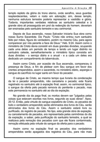 A p o s t i l a – A O r a ç ã o | 42

templo repleto da glória do trono eterno, onde serafins, seus guardas
resplandecentes, velam o rosto em adoração; sim, desse templo,
nenhuma estrutura terrestre poderia representar a vastidão e glória.
Todavia, importantes verdades relativas ao santuário celestial e à
grande obra ali prosseguida em prol da redenção do homem, deveriam
ser ensinadas pelo santuário terrestre e seu cerimonial.
     Depois de Sua ascensão, nosso Salvador iniciaria Sua obra como
nosso Sumo Sacerdote. Diz Paulo: "Cristo não entrou num santuário
feito por mãos, figura do verdadeiro, porém no mesmo Céu, para agora
comparecer por nós perante a face de Deus." Heb. 9:24. Assim como o
ministério de Cristo devia consistir em duas grandes divisões, ocupando
cada uma delas um período de tempo e tendo um lugar distinto no
santuário celeste, semelhantemente o ministério típico consistia em
duas divisões - o serviço diário e o anual - e a cada um deles era
dedicado um compartimento do tabernáculo.
    Assim como Cristo, por ocasião de Sua ascensão, compareceu à
presença de Deus, a fim de pleitear com Seu sangue em favor dos
crentes arrependidos, assim o sacerdote, no ministério diário, aspergia o
sangue do sacrifício no lugar santo em favor do pecador.
    O sangue de Cristo, ao mesmo tempo que livraria da condenação
da lei o pecador arrependido, não cancelaria o pecado; este ficaria
registrado no santuário até à expiação final; assim, no cerimonial típico,
o sangue da oferta pelo pecado removia do penitente o pecado, mas
este permanecia no santuário até ao dia da expiação.
     No grande dia da paga final, os mortos devem ser "julgados pelas
coisas que estavam escritas nos livros, segundo as suas obras". Apoc.
20:12. Então, pela virtude do sangue expiatório de Cristo, os pecados de
todo o verdadeiro arrependido serão eliminados dos livros do Céu. serão
eliminados dos livros do Céu. Assim o santuário estará livre ou
purificado, do registro de pecado. No tipo, esta grande obra de expiação,
ou cancelamento de pecados, era representada pelas cerimônias do dia
da expiação, a saber, pela purificação do santuário terrestre, a qual se
realizava pela remoção dos pecados com que ele ficara contaminado,
remoção efetuada pela virtude do sangue da oferta para o pecado.
    Assim como na expiação final os pecados dos verdadeiros
arrependidos serão apagados dos registros do Céu, para não mais
 
