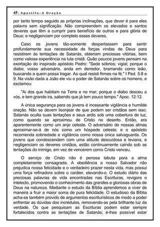 45 |   Apostila–A Oração

por tanto tempo seguido as próprias inclinações, que dever é para eles
palavra sem significação. Não compreendem os elevados e santos
deveres que têm a cumprir para benefício de outros e para glória de
Deus; e negligenciam por completo esses deveres.
    Caso os jovens tão-somente despertassem para sentir
profundamente sua necessidade de forças vindas de Deus para
resistirem às tentações de Satanás, obteriam preciosas vitórias, bem
como valiosa experiência na luta cristã. Quão poucos jovens pensam na
exortação do inspirado apóstolo Pedro: "Sede sóbrios; vigiai; porque o
diabo, vosso adversário, anda em derredor, bramando como leão,
buscando a quem possa tragar. Ao qual resisti firmes na fé." I Ped. 5:8 e
9. Na visão dada a João ele viu o poder de Satanás sobre os homens, e
exclamou:
    "Ai dos que habitam na Terra e no mar; porque o diabo desceu a
vós, e tem grande ira, sabendo que já tem pouco tempo." Apoc. 12:12.
    A única segurança para os jovens é incessante vigilância e humilde
oração. Não se devem lisonjear de que podem ser cristãos sem isso.
Satanás oculta suas tentações e seus ardis sob uma cobertura de luz,
como quando se aproximou de Cristo no deserto. Então, era
aparentemente como um anjo celeste. O adversário de nossas almas
aproximar-se-á de nós como um hóspede celeste; e o apóstolo
recomenda sobriedade e vigilância como nossa única salvaguarda. Os
jovens que condescendem com uma atitude descuidosa e leviana, e
negligenciam os deveres cristãos, estão continuamente caindo sob as
tentações do inimigo, em vez de vencerem como Cristo venceu.
     O serviço de Cristo não é penosa labuta para a alma
completamente consagrada. A obediência a nosso Salvador não
prejudica nossa felicidade e o verdadeiro prazer nesta vida, mas possui
uma força refinadora sobre o caráter, elevando-o. O estudo diário das
preciosas palavras de vida encontradas nas Escrituras, revigora o
intelecto, promovendo o conhecimento das grandes e gloriosas obras de
Deus na natureza. Mediante o estudo da Bíblia aprendemos a viver de
maneira a fruir a maior soma de pura felicidade. O estudioso da Bíblia
acha-se também provido de argumentos escriturísticos de modo a poder
enfrentar as dúvidas dos incrédulos, removendo-as pela brilhante luz da
verdade. Os que pesquisam as Escrituras podem estar sempre
fortalecidos contra as tentações de Satanás; é-lhes possível estar
 