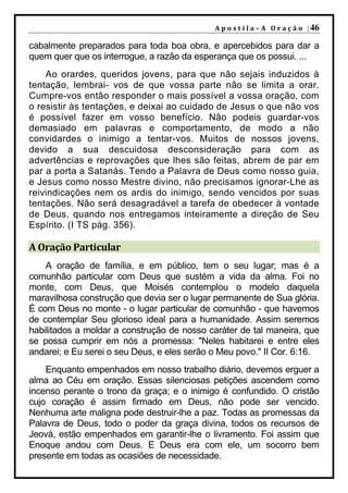 A p o s t i l a – A O r a ç ã o | 46

cabalmente preparados para toda boa obra, e apercebidos para dar a
quem quer que os interrogue, a razão da esperança que os possui. ...
    Ao orardes, queridos jovens, para que não sejais induzidos à
tentação, lembrai- vos de que vossa parte não se limita a orar.
Cumpre-vos então responder o mais possível a vossa oração, com
o resistir às tentações, e deixai ao cuidado de Jesus o que não vos
é possível fazer em vosso benefício. Não podeis guardar-vos
demasiado em palavras e comportamento, de modo a não
convidardes o inimigo a tentar-vos. Muitos de nossos jovens,
devido a sua descuidosa desconsideração para com as
advertências e reprovações que lhes são feitas, abrem de par em
par a porta a Satanás. Tendo a Palavra de Deus como nosso guia,
e Jesus como nosso Mestre divino, não precisamos ignorar-Lhe as
reivindicações nem os ardis do inimigo, sendo vencidos por suas
tentações. Não será desagradável a tarefa de obedecer à vontade
de Deus, quando nos entregamos inteiramente a direção de Seu
Espírito. (I TS pág. 356).

A Oração Particular
    A oração de família, e em público, tem o seu lugar; mas é a
comunhão particular com Deus que sustém a vida da alma. Foi no
monte, com Deus, que Moisés contemplou o modelo daquela
maravilhosa construção que devia ser o lugar permanente de Sua glória.
É com Deus no monte - o lugar particular de comunhão - que havemos
de contemplar Seu glorioso ideal para a humanidade. Assim seremos
habilitados a moldar a construção de nosso caráter de tal maneira, que
se possa cumprir em nós a promessa: "Neles habitarei e entre eles
andarei; e Eu serei o seu Deus, e eles serão o Meu povo." II Cor. 6:16.
    Enquanto empenhados em nosso trabalho diário, devemos erguer a
alma ao Céu em oração. Essas silenciosas petições ascendem como
incenso perante o trono da graça; e o inimigo é confundido. O cristão
cujo coração é assim firmado em Deus, não pode ser vencido.
Nenhuma arte maligna pode destruir-lhe a paz. Todas as promessas da
Palavra de Deus, todo o poder da graça divina, todos os recursos de
Jeová, estão empenhados em garantir-lhe o livramento. Foi assim que
Enoque andou com Deus. E Deus era com ele, um socorro bem
presente em todas as ocasiões de necessidade.
 