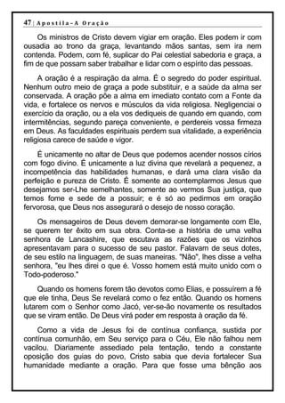 47 |   Apostila–A Oração

    Os ministros de Cristo devem vigiar em oração. Eles podem ir com
ousadia ao trono da graça, levantando mãos santas, sem ira nem
contenda. Podem, com fé, suplicar do Pai celestial sabedoria e graça, a
fim de que possam saber trabalhar e lidar com o espírito das pessoas.
     A oração é a respiração da alma. É o segredo do poder espiritual.
Nenhum outro meio de graça a pode substituir, e a saúde da alma ser
conservada. A oração põe a alma em imediato contato com a Fonte da
vida, e fortalece os nervos e músculos da vida religiosa. Negligenciai o
exercício da oração, ou a ela vos dediqueis de quando em quando, com
intermitências, segundo pareça conveniente, e perdereis vossa firmeza
em Deus. As faculdades espirituais perdem sua vitalidade, a experiência
religiosa carece de saúde e vigor.
    É unicamente no altar de Deus que podemos acender nossos círios
com fogo divino. É unicamente a luz divina que revelará a pequenez, a
incompetência das habilidades humanas, e dará uma clara visão da
perfeição e pureza de Cristo. É somente ao contemplarmos Jesus que
desejamos ser-Lhe semelhantes, somente ao vermos Sua justiça, que
temos fome e sede de a possuir; e é só ao pedirmos em oração
fervorosa, que Deus nos assegurará o desejo de nosso coração.
    Os mensageiros de Deus devem demorar-se longamente com Ele,
se querem ter êxito em sua obra. Conta-se a história de uma velha
senhora de Lancashire, que escutava as razões que os vizinhos
apresentavam para o sucesso de seu pastor. Falavam de seus dotes,
de seu estilo na linguagem, de suas maneiras. "Não", lhes disse a velha
senhora, "eu lhes direi o que é. Vosso homem está muito unido com o
Todo-poderoso."
     Quando os homens forem tão devotos como Elias, e possuírem a fé
que ele tinha, Deus Se revelará como o fez então. Quando os homens
lutarem com o Senhor como Jacó, ver-se-ão novamente os resultados
que se viram então. De Deus virá poder em resposta à oração da fé.
    Como a vida de Jesus foi de contínua confiança, sustida por
contínua comunhão, em Seu serviço para o Céu, Ele não falhou nem
vacilou. Diariamente assediado pela tentação, tendo a constante
oposição dos guias do povo, Cristo sabia que devia fortalecer Sua
humanidade mediante a oração. Para que fosse uma bênção aos
 