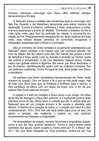 A p o s t i l a – A O r a ç ã o | 48

homens, precisava comungar com Deus, dEle obtendo energia,
perseverança e firmeza.
     O Salvador amava a solidão das montanhas para aí comungar com
Seu Pai. Durante o dia trabalhava ativamente para salvar homens da
destruição. Curava o enfermo, confortava o triste, ressuscitava o morto,
e levava esperança e ânimo ao abatido. Terminado o trabalho do dia ia
noite após noite, para fora da confusão da cidade, e curvava-Se em
oração ao Pai. Freqüentemente alongava-Se em Suas súplicas por toda
noite; mas voltava desses períodos de comunhão revigorado e
refrigerado, preparado para o dever e a provação.
    São os ministros de Cristo tentados e cruelmente esbofeteados por
Satanás? Assim também o foi Aquele que não conhecia pecado. Na
hora da aflição, Ele Se voltava para Seu Pai. Sendo Ele próprio a fonte
de bênçãos e força, podia curar os doentes e levantar os mortos; podia
dar ordens à tempestade, e ela Lhe obedecia; todavia orava, muitas
vezes com grande clamor e lágrimas. Ele orava por Seus discípulos, e
por Si mesmo, identificando-Se assim com as criaturas humanas. Era
um poderoso suplicante. Como Príncipe da vida, tinha poder com Deus,
e prevalecia.
    Os pastores que forem verdadeiros representantes de Cristo, serão
homens de oração. Com um fervor e fé a que se não pode negar, hão
de lutar com Deus para que os fortaleça e fortifique para o serviço, e
lhes santifique os lábios com um toque da brasa viva, a fim de que
saibam falar Suas palavras ao povo.
    A oração é o abrir do coração a Deus como a um amigo. Os olhos
da fé hão de distinguir a Deus bem próximo, e o suplicante poderá obter
preciosa prova do Seu divino amor e cuidado por ele. A oração feita por
Natanael saiu de um coração sincero e foi ouvida e atendida pelo
Mestre. O Senhor lê o coração de todos, e "a oração dos retos é o Seu
contentamento". Prov. 15:8. Ele não será tardio para ouvir os que Lhe
abrem o coração, não exaltando o próprio eu, mas sentindo
sinceramente sua fraqueza e indignidade.
    Há necessidade de oração, sincera, fervorosa e angustiosa oração,
como a que fez Davi quando exclamou: "Como o cervo brama pelas
correntes das águas, assim suspira a minha alma por Ti, ó Deus!" Sal.
42:1. "Eis que tenho desejado os Teus preceitos; vivifica-me por Tua
 