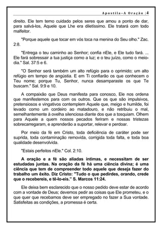 A p o s t i l a – A O r a ç ã o |4

direito. Ele tem terno cuidado pelos seres que amou a ponto de dar,
para salvá-los, Aquele que Lhe era diletíssimo. Ele tratará com todo
malfeitor.
       "Porque aquele que tocar em vós toca na menina do Seu olho." Zac.
2:8.
     "Entrega o teu caminho ao Senhor; confia nEle, e Ele tudo fará. ...
Ele fará sobressair a tua justiça como a luz; e o teu juízo, como o meio-
dia." Sal. 37:5 e 6.
    "O Senhor será também um alto refúgio para o oprimido; um alto
refúgio em tempo de angústia. E em Ti confiarão os que conhecem o
Teu nome; porque Tu, Senhor, nunca desamparaste os que Te
buscam." Sal. 9:9 e 10.
    A compaixão que Deus manifesta para conosco, Ele nos ordena
que manifestemos para com os outros. Que os que são impulsivos,
pretensiosos e vingativos contemplem Aquele que, meigo e humilde, foi
levado como um cordeiro ao matadouro, e não retribuiu o mal,
semelhantemente à ovelha silenciosa diante dos que a tosquiam. Olhem
para Aquele a quem nossos pecados feriram e nossas tristezas
sobrecarregaram, e aprenderão a suportar, relevar e perdoar.
    Por meio da fé em Cristo, toda deficiência de caráter pode ser
suprida, toda contaminação removida, corrigida toda falta, e toda boa
qualidade desenvolvida.
       "Estais perfeitos nEle." Col. 2:10.
    A oração e a fé são aliadas íntimas, e necessitam de ser
estudadas juntas. Na oração da fé há uma ciência divina; é uma
ciência que tem de compreender todo aquele que deseja fazer do
trabalho um êxito. Diz Cristo: "Tudo o que pedirdes, orando, crede
que o recebereis, e tê-lo-eis.” S. Marcos 11:24.
    Ele deixa bem esclarecido que o nosso pedido deve estar de acordo
com a vontade de Deus; devemos pedir as coisas que Ele prometeu, e o
que quer que recebamos deve ser empregado no fazer a Sua vontade.
Satisfeitas as condições, a promessa é certa.
 