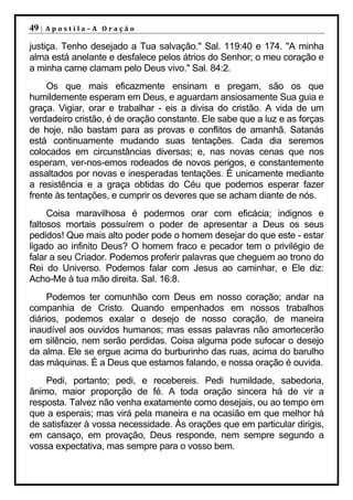 49 |   Apostila–A Oração

justiça. Tenho desejado a Tua salvação." Sal. 119:40 e 174. "A minha
alma está anelante e desfalece pelos átrios do Senhor; o meu coração e
a minha carne clamam pelo Deus vivo." Sal. 84:2.
    Os que mais eficazmente ensinam e pregam, são os que
humildemente esperam em Deus, e aguardam ansiosamente Sua guia e
graça. Vigiar, orar e trabalhar - eis a divisa do cristão. A vida de um
verdadeiro cristão, é de oração constante. Ele sabe que a luz e as forças
de hoje, não bastam para as provas e conflitos de amanhã. Satanás
está continuamente mudando suas tentações. Cada dia seremos
colocados em circunstâncias diversas; e, nas novas cenas que nos
esperam, ver-nos-emos rodeados de novos perigos, e constantemente
assaltados por novas e inesperadas tentações. É unicamente mediante
a resistência e a graça obtidas do Céu que podemos esperar fazer
frente às tentações, e cumprir os deveres que se acham diante de nós.
     Coisa maravilhosa é podermos orar com eficácia; indignos e
faltosos mortais possuírem o poder de apresentar a Deus os seus
pedidos! Que mais alto poder pode o homem desejar do que este - estar
ligado ao infinito Deus? O homem fraco e pecador tem o privilégio de
falar a seu Criador. Podemos proferir palavras que cheguem ao trono do
Rei do Universo. Podemos falar com Jesus ao caminhar, e Ele diz:
Acho-Me à tua mão direita. Sal. 16:8.
     Podemos ter comunhão com Deus em nosso coração; andar na
companhia de Cristo. Quando empenhados em nossos trabalhos
diários, podemos exalar o desejo de nosso coração, de maneira
inaudível aos ouvidos humanos; mas essas palavras não amortecerão
em silêncio, nem serão perdidas. Coisa alguma pode sufocar o desejo
da alma. Ele se ergue acima do burburinho das ruas, acima do barulho
das máquinas. É a Deus que estamos falando, e nossa oração é ouvida.
    Pedi, portanto; pedi, e recebereis. Pedi humildade, sabedoria,
ânimo, maior proporção de fé. A toda oração sincera há de vir a
resposta. Talvez não venha exatamente como desejais, ou ao tempo em
que a esperais; mas virá pela maneira e na ocasião em que melhor há
de satisfazer à vossa necessidade. Às orações que em particular dirigis,
em cansaço, em provação, Deus responde, nem sempre segundo a
vossa expectativa, mas sempre para o vosso bem.
 