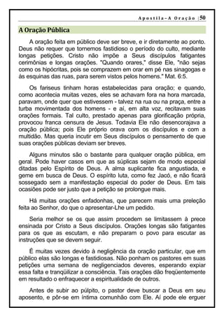 A p o s t i l a – A O r a ç ã o | 50

A Oração Pública
    A oração feita em público deve ser breve, e ir diretamente ao ponto.
Deus não requer que tornemos fastidioso o período do culto, mediante
longas petições. Cristo não impõe a Seus discípulos fatigantes
cerimônias e longas orações. "Quando orares," disse Ele, "não sejas
como os hipócritas, pois se comprazem em orar em pé nas sinagogas e
às esquinas das ruas, para serem vistos pelos homens." Mat. 6:5.
    Os fariseus tinham horas estabelecidas para oração; e quando,
como acontecia muitas vezes, eles se achavam fora na hora marcada,
paravam, onde quer que estivessem - talvez na rua ou na praça, entre a
turba movimentada dos homens - e aí, em alta voz, recitavam suas
orações formais. Tal culto, prestado apenas para glorificação própria,
provocou franca censura de Jesus. Todavia Ele não desencorajava a
oração pública; pois Ele próprio orava com os discípulos e com a
multidão. Mas queria incutir em Seus discípulos o pensamento de que
suas orações públicas deviam ser breves.
    Alguns minutos são o bastante para qualquer oração pública, em
geral. Pode haver casos em que as súplicas sejam de modo especial
ditadas pelo Espírito de Deus. A alma suplicante fica angustiada, e
geme em busca de Deus. O espírito luta, como fez Jacó, e não ficará
sossegado sem a manifestação especial do poder de Deus. Em tais
ocasiões pode ser justo que a petição se prolongue mais.
     Há muitas orações enfadonhas, que parecem mais uma preleção
feita ao Senhor, do que o apresentar-Lhe um pedido.
     Seria melhor se os que assim procedem se limitassem à prece
ensinada por Cristo a Seus discípulos. Orações longas são fatigantes
para os que as escutam, e não preparam o povo para escutar as
instruções que se devem seguir.
    É muitas vezes devido à negligência da oração particular, que em
público elas são longas e fastidiosas. Não ponham os pastores em suas
petições uma semana de negligenciados deveres, esperando expiar
essa falta e tranqüilizar a consciência. Tais orações dão freqüentemente
em resultado o enfraquecer a espiritualidade de outros.
   Antes de subir ao púlpito, o pastor deve buscar a Deus em seu
aposento, e pôr-se em íntima comunhão com Ele. Aí pode ele erguer
 