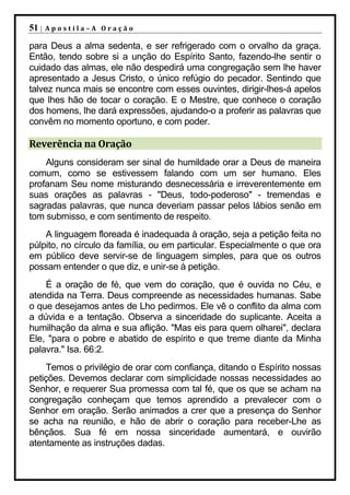 51 |   Apostila–A Oração

para Deus a alma sedenta, e ser refrigerado com o orvalho da graça.
Então, tendo sobre si a unção do Espírito Santo, fazendo-lhe sentir o
cuidado das almas, ele não despedirá uma congregação sem lhe haver
apresentado a Jesus Cristo, o único refúgio do pecador. Sentindo que
talvez nunca mais se encontre com esses ouvintes, dirigir-lhes-á apelos
que lhes hão de tocar o coração. E o Mestre, que conhece o coração
dos homens, lhe dará expressões, ajudando-o a proferir as palavras que
convêm no momento oportuno, e com poder.

Reverência na Oração
    Alguns consideram ser sinal de humildade orar a Deus de maneira
comum, como se estivessem falando com um ser humano. Eles
profanam Seu nome misturando desnecessária e irreverentemente em
suas orações as palavras - "Deus, todo-poderoso" - tremendas e
sagradas palavras, que nunca deveriam passar pelos lábios senão em
tom submisso, e com sentimento de respeito.
    A linguagem floreada é inadequada à oração, seja a petição feita no
púlpito, no círculo da família, ou em particular. Especialmente o que ora
em público deve servir-se de linguagem simples, para que os outros
possam entender o que diz, e unir-se à petição.
    É a oração de fé, que vem do coração, que é ouvida no Céu, e
atendida na Terra. Deus compreende as necessidades humanas. Sabe
o que desejamos antes de Lho pedirmos. Ele vê o conflito da alma com
a dúvida e a tentação. Observa a sinceridade do suplicante. Aceita a
humilhação da alma e sua aflição. "Mas eis para quem olharei", declara
Ele, "para o pobre e abatido de espírito e que treme diante da Minha
palavra." Isa. 66:2.
    Temos o privilégio de orar com confiança, ditando o Espírito nossas
petições. Devemos declarar com simplicidade nossas necessidades ao
Senhor, e requerer Sua promessa com tal fé, que os que se acham na
congregação conheçam que temos aprendido a prevalecer com o
Senhor em oração. Serão animados a crer que a presença do Senhor
se acha na reunião, e hão de abrir o coração para receber-Lhe as
bênçãos. Sua fé em nossa sinceridade aumentará, e ouvirão
atentamente as instruções dadas.
 