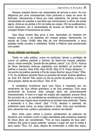 A p o s t i l a – A O r a ç ã o | 52

     Nossas orações devem ser repassadas de ternura e amor. Ao nos
afligirmos por uma compreensão mais profunda e vasta do amor do
Salvador, clamaremos a Deus por mais sabedoria. Se jamais houve
necessidade de orações e sermões que comovessem a alma, ela existe
agora. Acha-se às portas o fim de todas as coisas. Oh! se pudéssemos,
como devemos, ver a necessidade de buscar ao Senhor de todo o
coração! Então O haveríamos de achar.
    Que Deus ensine Seu povo a orar. Aprendam os mestres em
nossas escolas, e os pastores em nossas igrejas, diariamente, na
escola de Cristo. Então eles hão de orar fervorosamente, e seus
pedidos serão ouvidos e satisfeitos. Então a Palavra será proclamada
com poder.

Nossa Atitude em Oração
     Tanto no culto público, como no particular, temos o privilégio de
curvar os joelhos perante o Senhor ao fazer-Lhe nossas petições.
Jesus, nosso exemplo, "pondo-Se de joelhos, orava". Luc. 22:41. Acerca
de Seus discípulos acha-se registrado que também se punham de
joelhos e oravam. Atos 9:40; Atos 20:36; Atos 21:5. Paulo declarou: "...
me ponho de joelhos perante o Pai de nosso Senhor Jesus Cristo." Efés.
3:14. Ao confessar perante Deus os pecados de Israel, Esdras ajoelhou-
se. Esd. 9:5. Daniel "três vezes no dia se punha de joelhos, e orava, e
dava graças, diante de seu Deus". Dan. 6:10.
    A verdadeira reverência para com Deus é inspirada por um
sentimento de Sua infinita grandeza, e de Sua presença. Com esse
sentimento do Invisível, todo coração deve ser profundamente
impressionado. A hora e o lugar da oração são sagrados, porque Deus
Se encontra ali, e, ao manifestar-se reverência em atitude e maneiras, o
sentimento que inspira essa reverência se tornará mais profundo. "Santo
e tremendo é o Seu nome" (Sal. 111:9), declara o salmista. Ao
proferirem esse nome, os anjos cobrem o rosto. Com que reverência,
pois, devemos nós, caídos e pecadores, tomá-lo nos lábios!
     Bom seria, para velhos e jovens, ponderarem as palavras da
Escritura que mostram como o lugar assinalado pela presença especial
de Deus deve ser considerado. "Tira os teus sapatos de teus pés",
ordenou Ele junto à sarça ardente, "porque o lugar em que tu estás é
terra santa." Êxo. 3:5. Jacó, depois de contemplar a visão dos anjos,
 