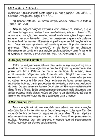 53 |   Apostila–A Oração

exclamou: "O Senhor está neste lugar, e eu não o sabia." Gên. 28:16. ...
Obreiros Evangélicos, págs. 178 e 179.
    "O Senhor está no Seu santo templo; cale-se diante dEle toda a
Terra." Hab. 2:20.
     Não se exigem orações verbosas, com caráter de sermão, e que
são fora de lugar em público. Uma oração breve, feita com fervor e fé,
abrandará o coração dos ouvintes; mas durante as orações longas, eles
esperam impacientemente, como se desejassem que cada palavra
fosse o final da mesma. Houvesse o pastor que faz tal oração lutado
com Deus no seu aposento, até sentir que sua fé podia ater-se à
promessa: "Pedi, e dar-se-vos-á", e ele havia de ter chegado
diretamente ao ponto em sua oração pública, pedindo com fervor e fé
graça para si mesmo e seus ouvintes. Mat. 7:7.( O.B págs 175-179)

A Oração, Nossa Fortaleza
    Entre os perigos destes últimos dias, a única segurança dos jovens
reside numa crescente vigilância e oração. O jovem que encontra seu
prazer em ler a Palavra de Deus, e na hora de oração, será
continuamente refrigerado pela fonte da vida. Atingirá um nível de
excelência moral e uma amplitude de idéias que outros não podem
conceber. A comunhão com Deus estimula os bons pensamentos,
aspirações nobres, claras percepções da verdade, e elevados desígnios
de ação. Os que assim se ligam a Deus, são por Ele reconhecidos como
Seus filhos e filhas. Estão continuamente chegando mais alto, mais alto
ainda, obtendo mais claras visões de Deus e da eternidade, até que o
Senhor os torna condutos de luz e sabedoria para o mundo.

A Maneira de Orar
    Mas a oração não é compreendida como devia ser. Nossa oração
não deve ter o fim de informar a Deus de qualquer coisa que Ele não
sabe. O Senhor conhece os segredos de cada alma. Nossas súplicas
não necessitam ser longas e em voz alta. Deus lê os pensamentos
ocultos. Podemos orar em segredo, e Aquele que vê secretamente
ouvirá, recompensando-nos publicamente.
 