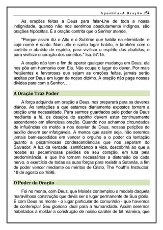 A p o s t i l a – A O r a ç ã o | 54

     As orações feitas a Deus para falar-Lhe de toda a nossa
indignidade, quando não nos sentimos absolutamente indignos, são
orações hipócritas. É a oração contrita que o Senhor atende.
    "Porque assim diz o Alto e o Sublime que habita na eternidade, e
cujo nome é santo: Num alto e santo lugar habito, e também com o
contrito e abatido de espírito, para vivificar o espírito dos abatidos, e
para vivificar o coração dos contritos." Isa. 57:15.
     A oração não tem o fim de operar qualquer mudança em Deus; ela
nos põe em harmonia com Ele. Não ocupa o lugar do dever. Por mais
freqüentes e fervorosas que sejam as orações feitas, jamais serão
aceitas por Deus em lugar de nosso dízimo. A oração não paga nossas
dívidas para com o Senhor. ...

A Oração Traz Poder
     A força adquirida em oração a Deus, nos preparará para os deveres
diários. As tentações a que estamos diariamente expostos tornam a
oração uma necessidade. Para sermos guardados pelo poder de Deus
mediante a fé, os desejos do espírito devem estar continuamente
ascendendo em silenciosa oração. Quando nos achamos circundados
de influências de molde a nos desviar de Deus, nossas petições de
auxílio devem ser infatigáveis. A menos que assim seja, não seremos
jamais bem-sucedidos em vencer o orgulho e o poder da tentação
quanto a pecaminosas condescendências que nos separam do
Salvador. A luz da verdade, santificando a vida, descobrirá ao que a
recebe as pecaminosas paixões de seu coração, em luta pela
predominância, e que lhe tornam necessários a distensão de cada
nervo, o exercício de todas as suas forças para resistir a Satanás, a fim
de poder vencer mediante os méritos de Cristo. The Youth's Instructor,
18 de agosto de 1898.

O Poder da Oração
    Foi no monte, com Deus, que Moisés contemplou o modelo daquela
maravilhosa construção que devia ser o lugar permanente de Sua glória.
É com Deus no monte - o lugar particular de comunhão - que havemos
de contemplar Seu glorioso ideal para a humanidade. Assim seremos
habilitados a moldar a construção de nosso caráter de tal maneira, que
 