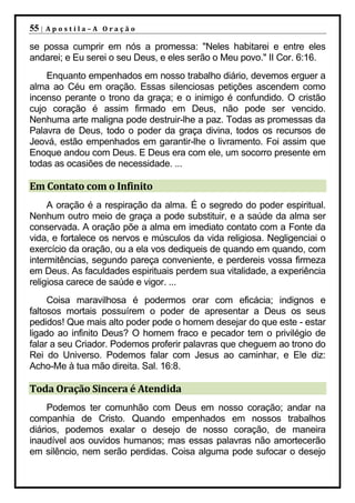 55 |   Apostila–A Oração

se possa cumprir em nós a promessa: "Neles habitarei e entre eles
andarei; e Eu serei o seu Deus, e eles serão o Meu povo." II Cor. 6:16.
    Enquanto empenhados em nosso trabalho diário, devemos erguer a
alma ao Céu em oração. Essas silenciosas petições ascendem como
incenso perante o trono da graça; e o inimigo é confundido. O cristão
cujo coração é assim firmado em Deus, não pode ser vencido.
Nenhuma arte maligna pode destruir-lhe a paz. Todas as promessas da
Palavra de Deus, todo o poder da graça divina, todos os recursos de
Jeová, estão empenhados em garantir-lhe o livramento. Foi assim que
Enoque andou com Deus. E Deus era com ele, um socorro presente em
todas as ocasiões de necessidade. ...

Em Contato com o Infinito
     A oração é a respiração da alma. É o segredo do poder espiritual.
Nenhum outro meio de graça a pode substituir, e a saúde da alma ser
conservada. A oração põe a alma em imediato contato com a Fonte da
vida, e fortalece os nervos e músculos da vida religiosa. Negligenciai o
exercício da oração, ou a ela vos dediqueis de quando em quando, com
intermitências, segundo pareça conveniente, e perdereis vossa firmeza
em Deus. As faculdades espirituais perdem sua vitalidade, a experiência
religiosa carece de saúde e vigor. ...
     Coisa maravilhosa é podermos orar com eficácia; indignos e
faltosos mortais possuírem o poder de apresentar a Deus os seus
pedidos! Que mais alto poder pode o homem desejar do que este - estar
ligado ao infinito Deus? O homem fraco e pecador tem o privilégio de
falar a seu Criador. Podemos proferir palavras que cheguem ao trono do
Rei do Universo. Podemos falar com Jesus ao caminhar, e Ele diz:
Acho-Me à tua mão direita. Sal. 16:8.

Toda Oração Sincera é Atendida
     Podemos ter comunhão com Deus em nosso coração; andar na
companhia de Cristo. Quando empenhados em nossos trabalhos
diários, podemos exalar o desejo de nosso coração, de maneira
inaudível aos ouvidos humanos; mas essas palavras não amortecerão
em silêncio, nem serão perdidas. Coisa alguma pode sufocar o desejo
 