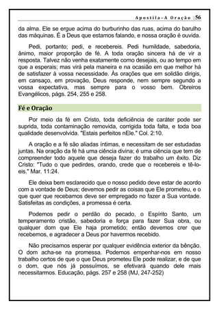 A p o s t i l a – A O r a ç ã o | 56

da alma. Ele se ergue acima do burburinho das ruas, acima do barulho
das máquinas. É a Deus que estamos falando, e nossa oração é ouvida.
    Pedi, portanto; pedi, e recebereis. Pedi humildade, sabedoria,
ânimo, maior proporção de fé. A toda oração sincera há de vir a
resposta. Talvez não venha exatamente como desejais, ou ao tempo em
que a esperais; mas virá pela maneira e na ocasião em que melhor há
de satisfazer à vossa necessidade. Às orações que em solidão dirigis,
em cansaço, em provação, Deus responde, nem sempre segundo a
vossa expectativa, mas sempre para o vosso bem. Obreiros
Evangélicos, págs. 254, 255 e 258.

Fé e Oração
    Por meio da fé em Cristo, toda deficiência de caráter pode ser
suprida, toda contaminação removida, corrigida toda falta, e toda boa
qualidade desenvolvida. "Estais perfeitos nEle." Col. 2:10.
     A oração e a fé são aliadas íntimas, e necessitam de ser estudadas
juntas. Na oração da fé há uma ciência divina; é uma ciência que tem de
compreender todo aquele que deseja fazer do trabalho um êxito. Diz
Cristo: "Tudo o que pedirdes, orando, crede que o recebereis e tê-lo-
eis." Mar. 11:24.
    Ele deixa bem esclarecido que o nosso pedido deve estar de acordo
com a vontade de Deus; devemos pedir as coisas que Ele prometeu, e o
que quer que recebamos deve ser empregado no fazer a Sua vontade.
Satisfeitas as condições, a promessa é certa.
    Podemos pedir o perdão do pecado, o Espírito Santo, um
temperamento cristão, sabedoria e força para fazer Sua obra, ou
qualquer dom que Ele haja prometido; então devemos crer que
recebemos, e agradecer a Deus por havermos recebido.
    Não precisamos esperar por qualquer evidência exterior da bênção.
O dom acha-se na promessa. Podemos empenhar-nos em nosso
trabalho certos de que o que Deus prometeu Ele pode realizar, e de que
o dom, que nós já possuímos, se efetivará quando dele mais
necessitarmos. Educação, págs. 257 e 258 (MJ, 247-252)
 
