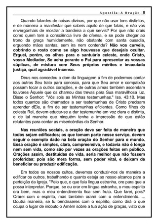 A p o s t i l a – A O r a ç ã o |8

    Quando falardes de coisas divinas, por que não usar tons distintos,
e de maneira a manifestar que sabeis aquilo de que falais, e não vos
envergonhais de mostrar a bandeira a que servis? Por que não orais
como quem tem a consciência livre de ofensa, e se pode chegar ao
trono da graça humildemente, não obstante com santa ousadia,
erguendo mãos santas, sem ira nem contenda? Não vos curveis,
cobrindo o rosto como se algo houvesse que desejais ocultar.
Erguei, porém, os olhos para o santuário celeste, onde Cristo,
vosso Mediador, Se acha perante o Pai para apresentar as vossas
súplicas, de mistura com Seus próprios méritos e imaculada
justiça, qual agradável incenso.
     Deus nos concedeu o dom da linguagem a fim de podermos contar
aos outros Seu trato para conosco, para que Seu amor e compaixão
possam tocar a outros corações, e de outras almas também ascendam
louvores Àquele que os chamou das trevas para Sua maravilhosa luz.
Disse o Senhor: "Vós sois as Minhas testemunhas." Isa. 43:10. Mas
todos quantos são chamados a ser testemunhas de Cristo precisam
aprender dEle, a fim de ser testemunhas eficientes. Como filhos do
celeste Rei, devem educar-se a dar testemunho em voz clara e distinta,
e de tal maneira que ninguém tenha a impressão de que estão
relutantes para contar as misericórdias do Senhor.
    Nas reuniões sociais, a oração deve ser feita de maneira que
todos sejam edificados; os que tomam parte nesse serviço, devem
seguir o exemplo dado na bela oração do Senhor para o mundo.
Essa oração é simples, clara, compreensiva, e todavia não é longa
nem sem vida, como são por vezes as orações feitas em público.
Orações assim, destituídas de vida, seria melhor que não fossem
proferidas; pois são mera forma, sem poder vital, e deixam de
beneficiar ou produzir edificação.
     Em todos os nossos cultos, devemos conduzir-nos de maneira a
edificar os outros, trabalhando o quanto esteja ao nosso alcance para a
perfeição da Igreja. "Pelo que, o que fala língua estranha, ore para que a
possa interpretar. Porque, se eu orar em língua estranha, o meu espírito
ora bem, mas o meu entendimento fica sem fruto. Que farei, pois?
Orarei com o espírito, mas também orarei com o entendimento. ...
Doutra maneira, se tu bendisseres com o espírito, como dirá o que
ocupa o lugar de indouto o Amém sobre a tua ação de graças, visto que
 