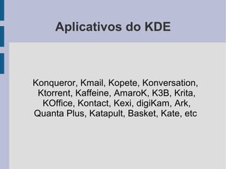 Aplicativos do KDE



Konqueror, Kmail, Kopete, Konversation,
 Ktorrent, Kaffeine, AmaroK, K3B, Krita,
  KOffice, Kontact, Kexi, digiKam, Ark,
Quanta Plus, Katapult, Basket, Kate, etc
 