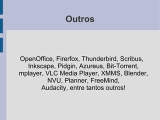 Outros



OpenOffice, Firerfox, Thunderbird, Scribus,
  Inkscape, Pidgin, Azureus, Bit-Torrent,
mplayer, VLC Media Player, XMMS, Blender,
         NVU, Planner, FreeMind,
       Audacity, entre tantos outros!
 