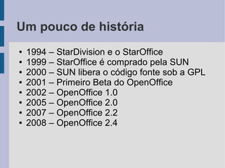 Um pouco de história
●   1994 – StarDivision e o StarOffice
●   1999 – StarOffice é comprado pela SUN
●   2000 – SUN libera o código fonte sob a GPL
●   2001 – Primeiro Beta do OpenOffice
●   2002 – OpenOffice 1.0
●   2005 – OpenOffice 2.0
●   2007 – OpenOffice 2.2
●   2008 – OpenOffice 2.4
 