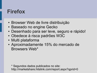 Firefox
●   Browser Web de livre distribuição
●   Baseado no engine Gecko
●   Desenhado para ser leve, seguro e rápido!
●   Obedece à risca padrões W3C
●   Multi plataforma
●   Aproximadamente 15% do mercado de
    Browsers Web*



    * Segundos dados publicados no site:
    http://marketshare.hitslink.com/report.aspx?qprid=0
 