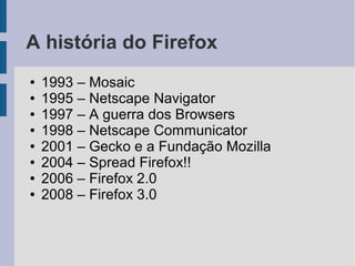 A história do Firefox
●   1993 – Mosaic
●   1995 – Netscape Navigator
●   1997 – A guerra dos Browsers
●   1998 – Netscape Communicator
●   2001 – Gecko e a Fundação Mozilla
●   2004 – Spread Firefox!!
●   2006 – Firefox 2.0
●   2008 – Firefox 3.0
 