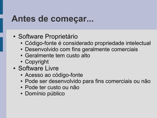 Antes de começar...
●   Software Proprietário
    ●   Código-fonte é considerado propriedade intelectual
    ●   Desenvolvido com fins geralmente comerciais
    ●   Geralmente tem custo alto
    ●   Copyright
●   Software Livre
    ●   Acesso ao código-fonte
    ●   Pode ser desenvolvido para fins comerciais ou não
    ●   Pode ter custo ou não
    ●   Domínio público
 