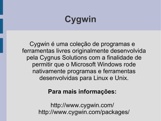 Cygwin

   Cygwin é uma coleção de programas e
ferramentas livres originalmente desenvolvida
  pela Cygnus Solutions com a finalidade de
    permitir que o Microsoft Windows rode
    nativamente programas e ferramentas
       desenvolvidas para Linux e Unix.

         Para mais informações:

          http://www.cygwin.com/
     http://www.cygwin.com/packages/
 