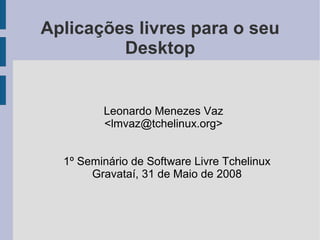 Aplicações livres para o seu
         Desktop


         Leonardo Menezes Vaz
         <lmvaz@tchelinux.org>


  1º Seminário de Software Livre Tchelinux
       Gravataí, 31 de Maio de 2008
 