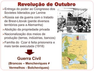 Entrega do poder ao Congresso dos 
Sovietes liderados por Lenine 
Rússia sai da guerra com o tratado 
de Brest-Litovsk (perde diversos 
territórios para a Alemanha) 
Abolição da propriedade privada 
Nacionalização dos meios de 
produção (terras, indústrias, bancos) 
Família do Czar é feita prisioneira e 
mais tarde executada (1918) 
Guerra Cívil 
(Brancos – Mencheviques ≠ 
Vermelhos - Bolcheviques) 
 