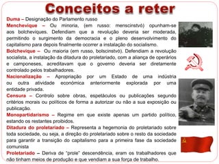 Duma – Designação do Parlamento russo 
Menchevique – Ou minoria, (em russo: menscinstvó) opunham-se 
aos bolcheviques. Defendiam que a revolução deveria ser moderada, 
permitindo o surgimento da democracia e o pleno desenvolvimento do 
capitalismo para depois finalmente ocorrer a instalação do socialismo. 
Bolchevique – Ou maioria (em russo, bolscinstvó). Defendiam a revolução 
socialista, a instalação da ditadura do proletariado, com a aliança de operários 
e camponeses, acreditavam que o governo deveria ser diretamente 
controlado pelos trabalhadores. 
Nacionalização – Apropriação por um Estado de uma indústria 
ou outra atividade económica anteriormente explorada por uma 
entidade privada. 
Censura – Controlo sobre obras, espetáculos ou publicações segundo 
critérios morais ou políticos de forma a autorizar ou não a sua exposição ou 
publicação. 
Monopartidarismo – Regime em que existe apenas um partido político, 
estando os restantes proibidos. 
Ditadura do proletariado – Representa a hegemonia do proletariado sobre 
toda sociedade, ou seja, a direção do proletariado sobre o resto da sociedade 
para garantir a transição do capitalismo para a primeira fase da sociedade 
comunista 
Proletariado – Deriva de “prole” descendência, eram os trabalhadores que 
não tinham meios de produção e que vendiam a sua força de trabalho. 
 