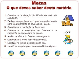 1. Caracterizar a situação da Rússia no início do 
século XX. 
2. Explicar de que forma a 1ª guerra mundial serviu 
para o agravamento da situação na Rússia. 
3. Caracterizar a revolução de Fevereiro. 
4. Caracterizar a revolução de Outubro e a 
imposição do comunismo de guerra. 
5. Avaliar os efeitos do Comunismo de guerra. 
6. Caracterizar a Nova Política Económica. 
7. Localizar no tempo a criação da URSS. 
8. Identificar os principais líderes dos Bolcheviques. 
