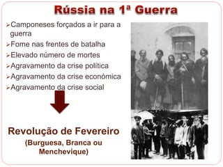 Camponeses forçados a ir para a 
guerra 
Fome nas frentes de batalha 
Elevado número de mortes 
Agravamento da crise política 
Agravamento da crise económica 
Agravamento da crise social 
Revolução de Fevereiro 
(Burguesa, Branca ou 
Menchevique) 
 