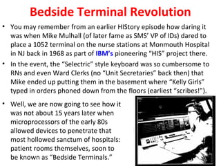Bedside Terminal Revolution
• You may remember from an earlier HIStory episode how daring it
was when Mike Mulhall (of later fame as SMS’ VP of IDs) dared to
place a 1052 terminal on the nurse stations at Monmouth Hospital
in NJ back in 1968 as part of IBM’s pioneering “HIS” project there.
• In the event, the “Selectric” style keyboard was so cumbersome to
RNs and even Ward Clerks (no “Unit Secretaries” back then) that
Mike ended up putting them in the basement where “Kelly Girls”
typed in orders phoned down from the floors (earliest “scribes!”).
• Well, we are now going to see how it
was not about 15 years later when
microprocessors of the early 80s
allowed devices to penetrate that
most hollowed sanctum of hospitals:
patient rooms themselves, soon to
be known as “Bedside Terminals.”
 