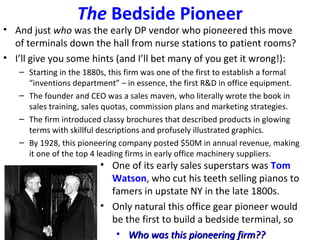The Bedside Pioneer
• And just who was the early DP vendor who pioneered this move
of terminals down the hall from nurse stations to patient rooms?
• I’ll give you some hints (and I’ll bet many of you get it wrong!):
– Starting in the 1880s, this firm was one of the first to establish a formal
“inventions department” – in essence, the first R&D in office equipment.
– The founder and CEO was a sales maven, who literally wrote the book in
sales training, sales quotas, commission plans and marketing strategies.
– The firm introduced classy brochures that described products in glowing
terms with skillful descriptions and profusely illustrated graphics.
– By 1928, this pioneering company posted $50M in annual revenue, making
it one of the top 4 leading firms in early office machinery suppliers.
• One of its early sales superstars was Tom
Watson, who cut his teeth selling pianos to
famers in upstate NY in the late 1800s.
• Only natural this office gear pioneer would
be the first to build a bedside terminal, so
• Who was this pioneering firm??Who was this pioneering firm??
 