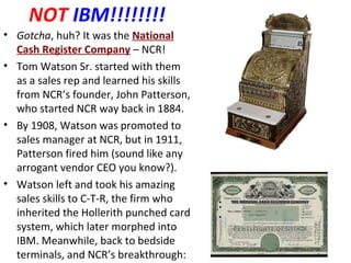 NOT IBM!!!!!!!!
• Gotcha, huh? It was the National
Cash Register Company – NCR!
• Tom Watson Sr. started with them
as a sales rep and learned his skills
from NCR’s founder, John Patterson,
who started NCR way back in 1884.
• By 1908, Watson was promoted to
sales manager at NCR, but in 1911,
Patterson fired him (sound like any
arrogant vendor CEO you know?).
• Watson left and took his amazing
sales skills to C-T-R, the firm who
inherited the Hollerith punched card
system, which later morphed into
IBM. Meanwhile, back to bedside
terminals, and NCR’s breakthrough:
 