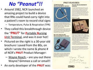 No “Peanut”!!
• Around 1982, NCR launched an
amazing project to build a device
that RNs could hand-carry right into
a patient’s room to record vital signs
– Temperature, Pulse & Respiration (TPR)
• They called this breakthrough device
the “PNUT” for Portable Nursing
Unit Terminal, and was it ever hot!
• Pictured on the right is a 30-year old
brochure I saved from the 80s, on
which I wrote the name & phone #
of NCR’s PNUT Product Manager:
– Wayne Roach – are you out there
Wayne? Gimmee a call or email!!
• An early developer of the PNUT was:
 