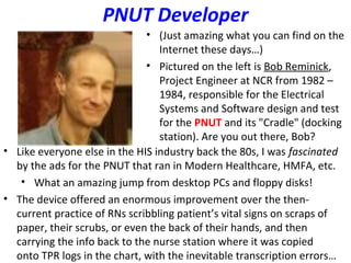 PNUT Developer
• (Just amazing what you can find on the
Internet these days…)
• Pictured on the left is Bob Reminick,
Project Engineer at NCR from 1982 –
1984, responsible for the Electrical
Systems and Software design and test
for the PNUT and its "Cradle" (docking
station). Are you out there, Bob?
• Like everyone else in the HIS industry back the 80s, I was fascinated
by the ads for the PNUT that ran in Modern Healthcare, HMFA, etc.
• What an amazing jump from desktop PCs and floppy disks!
• The device offered an enormous improvement over the then-
current practice of RNs scribbling patient’s vital signs on scraps of
paper, their scrubs, or even the back of their hands, and then
carrying the info back to the nurse station where it was copied
onto TPR logs in the chart, with the inevitable transcription errors…
 