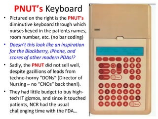 PNUT’s Keyboard
• Pictured on the right is the PNUT’s
diminutive keyboard through which
nurses keyed in the patients names,
room number, etc. (no bar coding)
• Doesn’t this look like an inspiration
for the Blackberry, iPhone, and
scores of other modern PDAs!?
• Sadly, the PNUT did not sell well,
despite gazillions of leads from
techno-horny “DONs” (Director of
Nursing – no “CNOs” back then!).
• They had little budget to buy high-
tech IT gizmos, and since it touched
patients, NCR had the usual
challenging time with the FDA…
 