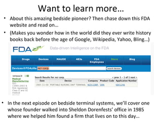 Want to learn more…
• About this amazing bedside pioneer? Then chase down this FDA
website and read on…
• (Makes you wonder how in the world did they ever write history
books back before the age of Google, Wikipedia, Yahoo, Bling…)
• In the next episode on bedside terminal systems, we’ll cover one
whose founder walked into Sheldon Dorenfests’ office in 1985
where we helped him found a firm that lives on to this day…
 