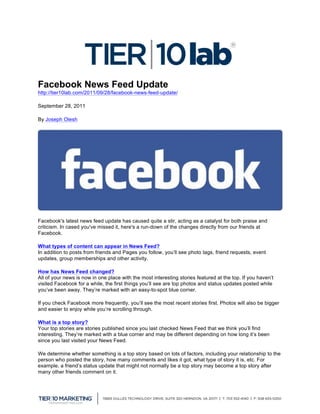  
Facebook News Feed Update
http://tier10lab.com/2011/09/28/facebook-news-feed-update/

September 28, 2011

By Joseph Olesh




Facebook's latest news feed update has caused quite a stir, acting as a catalyst for both praise and
criticism. In cased you've missed it, here's a run-down of the changes directly from our friends at
Facebook.

What types of content can appear in News Feed?
In addition to posts from friends and Pages you follow, you’ll see photo tags, friend requests, event
updates, group memberships and other activity.

How has News Feed changed?
All of your news is now in one place with the most interesting stories featured at the top. If you haven’t
visited Facebook for a while, the first things you’ll see are top photos and status updates posted while
you’ve been away. They’re marked with an easy-to-spot blue corner.

If you check Facebook more frequently, you’ll see the most recent stories first. Photos will also be bigger
and easier to enjoy while you’re scrolling through.

What is a top story?
Your top stories are stories published since you last checked News Feed that we think you’ll find
interesting. They’re marked with a blue corner and may be different depending on how long it’s been
since you last visited your News Feed.

We determine whether something is a top story based on lots of factors, including your relationship to the
person who posted the story, how many comments and likes it got, what type of story it is, etc. For
example, a friend’s status update that might not normally be a top story may become a top story after
many other friends comment on it.


	
  
 