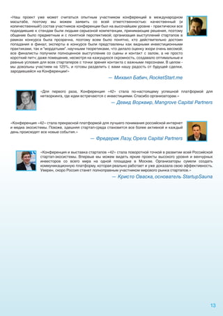 «Наш проект уже может считаться опытным участником конференций в международном
масштабе, поэтому мы можем заявить со всей ответственностью: качественный (и
количественный!) состав участников конференции был на высочайшем уровне - практически все
подходившие к стендам были людьми серьезной компетенции, принимающие решения, поэтому
общение было предметным и с понятной перспективой; организация выступлений стартапов в
рамках конкурса была прозрачна, поэтому всем было понятно, кто действительно достоин
попадания в финал; эксперты в конкурсе были представлены как видными инвестиционными
практиками, так и "мордатыми". научными теоретиками, что делало оценку жюри очень весомой;
все финалисты получили полноценное выступление со сцены и контакт с залом, а не просто
короткий питч; даже помещение, несмотря на кажущуюся скромность, создавало оптимальные и
равные условия для всех стартаперов с точки зрения контакта с важными персонами. В целом -
мы довольны участием на 125%, и готовы разделить с вами нашу радость от будущей сделки,
зародившейся на Конференции!»
                                                  — Михаил Бабич, RocketStart.me

               «Для первого раза, Конференция «42» стала по-настоящему успешной платформой для
               нетворкинга, где идеи встречаются с инвестициями. Спасибо организаторам.»
                                                    — Девид Ворквир, Mangrove Capital Partners



«Конференция «42» стала прекрасной платформой для лучшего понимания российской интернет
и медиа экосистемы. Похоже, здешняя стартап-среда становится все более активной и каждый
день происходят все новые события.»
                                         — Фредерик Лазу, Opera Capital Partners

               «Конференция и выставка стартапов «42» стала поворотной точкой в развитии всей Российской
               стартап-экосистемы. Впервые мы можем видеть яркие проекты высокого уровня и венчурных
               инвесторов со всего мира на одной площадке в Москве. Организаторы сумели создать
               коммуникационную платформу, которая реально работает и уже доказала свою эффективность.
               Уверен, скоро Россия станет полноправным участником мирового рынка стартапов.»
                                                    — Кристо Оваска, основатель StartupSauna




                                                                                                      13
 