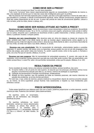 COMO DEVE SER A PRECE?
    A prece é "uma conversa com Deus" ou com seus prepostos.
    Tudo numa "conversa" deve nascer espontaneamente segundo as necessidades e finalidades da mesma e,
não, uma repetição de termos que no mais das vezes são ininteligíveis para quem os profere.
    Não há posturas nem fórmulas especiais para a oração, pois ela é uma ação espiritual. A forma de nada vale, o
que prevalece é o conteúdo; a atitude é eminentemente espiritual, íntima. Atitude convencional, posição externa e
ritual são vestes dispensáveis ao ato de orar. A prece não precisa ter nada de convencional (ajoelhar, colocar a
mão na testa, juntar as mãos, baixar a cabeça, etc).


                COMO DEVE SER NOSSA ATITUDE AO FAZER A PRECE?
   Devemos orar com humildade: Temos de reconhecer nossa necessidade e estarmos receptivos. Na parábola
do Fariseu e do Publicano (Lucas, 18 vs 10-14), o primeiro orava com orgulho, achando-se muito correto e melhor
que os outros, enquanto que o publicano se reconhecia errado e pedia misericórdia; o fariseu continuou como
estava; o publicano recebeu o amparo pedido.

   Devemos orar sem ressentimentos: Não devemos estar em clima de mágoas ou desejo de vingança. Se
estás, portanto para fazer a tua oferta diante do altar se tiverdes algum ressentimento contra alguém ou te
lembrares que teu irmão tem alguma coisa contra ti, deixa lá a tua oferta diante do altar e vai primeiro reconciliar-te
com teu irmão; só então vem fazer a tua oferta. (Mateus, 5, 23-24).

    Devemos orar com simplicidade: Não há necessidade de ostentação, exterioridades (gestos e posições
especiais). E, quando orardes, não sereis como os hipócritas; porque gostam de orar em pé nas sinagogas e nos
cantos das praças, para serem vistos dos homens. Tu, porém, quando orares, entra no teu quarto, e, fechada a
porta, ora a teu Pai que em secreto. (Mateus, 6 vs.5-8).

   Devemos orar sem exageros: Não há necessidade de verbosidade excessiva. E, orando, não useis de vãs
repetições, como os gentios; porque presumem que pelo seu muito falar serão ouvidos. Não vos assemelheis, pois
a eles; porque Deus, o vosso Pai, sabe o de que tendes necessidade, antes que lho peçais. (Mateus, 6 vs. 5-8).


                                         RESULTADOS DA PRECE
   Como resultado da oração, temos uma extensa variedade de efeitos, sempre benéficos, tais como:
   1) O exame melhor, e de um ponto de vista superior, do assunto que nos preocupa, permitindo vermos novos
       ângulos e encontrarmos solução para eles ou, ao menos, motivos de aceitação ou suportação;
   2) Captação de pensamentos e energias reconfortantes, fortalecedoras;
   3) Atração de bons espíritos, que nos ajudarão de todas as maneiras possíveis, até mesmo intervindo na
       solução dos problemas, se as leis divinas permitirem.
   Por tudo isso, o que, antes de orarmos, parecia insolúvel ou insuportável, depois de orarmos encontra solução
ou, ao menos, se torna suportável, porque ficamos mais esclarecidos a respeito ou mais fortalecidos para
enfrentar e vencer.


                                         PRECE INTERCESSÓRIA
   Todos esses benefícios que obtemos para nós com a prece, podemos proporcionar a outras pessoas, quando
oramos por elas. Podemos orar também, pelos desencarnados.

   Os espíritos, como os encarnados,
gostam de ser lembrados nas vibrações
benéficas da prece.

   Os espíritos sofredores, ao serem
lembrados, sentem-se menos abandonados
e infelizes; as preces lhes aliviam os
sofrimentos e os orientam para o
arrependimento e a recuperação espiritual
("O Céu e o Inferno", de Allan Kardec, 2a
parte)




                                                                                                                   281
 