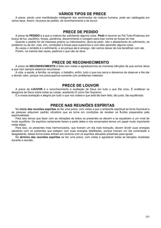 VÁRIOS TIPOS DE PRECE
   A prece, sendo uma manifestação inteligente dos sentimentos da criatura humana, pode ser catalogada em
vários tipos. Assim, há prece de pedido, de reconhecimento e de louvor.



                                          PRECE DE PEDIDO
   A prece de PEDIDO é a que a criatura faz solicitando alguma coisa. Pedir é recorrer ao Pai Todo-Poderoso em
busca de luz, equilíbrio, forças, paciência, discernimento e coragem para lutar contra as forças do mal;
   Quando o pedido for de interesse próprio ou intercessório, deve-se pedir, não o afastamento do sofrimento, do
problema ou da dor, mas, sim, condições e forças para superá-los e com eles aprender alguma coisa.
   Às vezes o remédio é o sofrimento, e só porque ele é amargo, não vamos deixar de nos beneficiar com ele.
   Porém, na maioria das vezes, pedimos o que não se deve.



                                 PRECE DE RECONHECIMENTO
   A prece de RECONHECIMENTO é feita com vistas a agradecermos as inúmeras bênçãos de que somos alvos
e que nem sempre sabemos reconhecer.
   A vida, a saúde, a família, os amigos, o trabalho, enfim, tudo o que nos cerca e deixamos de observar e lhe dar
o devido valor, porque nos preocupamos somente com problemas materiais.


                                         PRECE DE LOUVOR
   A prece de LOUVOR é o reconhecimento e exaltação de Deus em tudo o que Ele criou. É enaltecer os
desígnios de Deus sobre todas as coisas, aceitando-O como Ser Supremo.
   É a nossa aceitação e alegria por tudo o que nos rodeia e que está tão bem feito, tão justo, tão equilibrado.


                                PRECE NAS REUNIÕES ESPÍRITAS
   No início das reuniões espíritas se faz uma prece, com vistas a que o ambiente espiritual se torne favorável e
as pessoas adquiram padrão vibratório que as torne em condições de receber os fluídos preparados pela
espiritualidade.
   Para isso temos que fazer com as vibrações de todos os presentes se elevem e se equalizem a um nível de
muito equilíbrio. Os espíritos certamente fazem a parte deles e nós encarnados temos um papel muito importante
nesta etapa.
   Para isso, os presentes mais harmonizados, que tiveram um dia mais tranquilo, devem dividir suas energias
salutares com os presentes que estejam com suas energias debilitadas, porque tiveram um dia conturbado e
desgastante, dessa forma todos entram em sintonia com os espíritos elevados presentes para ajudar.
   No término das reuniões espíritas se faz uma prece, com vistas a agradecer todas as bençãos recebidas
durante a reunião..




                                                                                                              283
 
