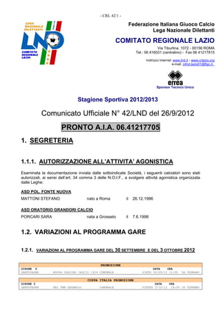 - CRL 42/1 -

                                                                Federazione Italiana Giuoco Calcio
                                                                         Lega Nazionale Dilettanti

                                                       COMITATO REGIONALE LAZIO
                                                                               Via Tiburtina, 1072 - 00156 ROMA
                                                                  Tel.: 06 416031 (centralino) - Fax 06 41217815

                                                                        Indirizzo Internet: www.lnd.it - www.crlazio.org
                                                                                           e-mail: crlnd.lazio01@figc.it




                                                                               Sponsor Tecnico Unico


                               Stagione Sportiva 2012/2013

             Comunicato Ufficiale N° 42/LND del 26/9/2012
                      PRONTO A.I.A. 06.41217705
1. SEGRETERIA


1.1.1. AUTORIZZAZIONE ALL’ATTIVITA’ AGONISTICA
Esaminata la documentazione inviata dalle sottoindicate Società, i seguenti calciatori sono stati
autorizzati, ai sensi dell’art. 34 comma 3 delle N.O.I.F., a svolgere attività agonistica organizzata
dalle Leghe:

ASD POL. FONTE NUOVA
MATTONI STEFANO                      nato a Roma           il    26.12.1996

ASD ORATORIO GRANDORI CALCIO
PORCARI SARA                         nata a Grosseto       il    7.6.1998


1.2. VARIAZIONI AL PROGRAMMA GARE

1.2.1. VARIAZIONI AL PROGRAMMA GARE DEL 30 SETTEMBRE E DEL 3 OTTOBRE 2012


                                            PROMOZIONE
GIRONE D                                                                   DATA    ORA
SANTOPADRE        NUOVA CASSINO CALCIO 1924 COMUNALE                 SINTE 30/09/12 11:00       5A CEPRANO

                                     COPPA ITALIA PROMOZIONE
GIRONE 5                                                                    DATA    ORA
SANTOPADRE        REL TBM ZAGAROLO          COMUNALE                 SINTEX 3/10/12 18:00 1R CEPRANO
 