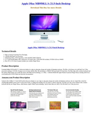Apple iMac MB950LL/A 21.5-Inch Desktop
                                                         Download This Doc See more Details




                                                   Apple iMac MB950LL/A 21.5-Inch Desktop
Technical Details
   l   Ships in Amazon Frustration-Free Packaging
   l   3.06GHz Intel Dual Core Processor
   l   500GB Hard Drive, DVD SuperDrive, 4GB 1066MHz DDR3 SDRAM
   l   21.5" LED-backlit display with a widescreen 16:9 aspect ratio, 1920x1080 HD resolution, NVIDIA GeForce 9400M
   l   Mac OS X v10.6 Snow Leopard, includes new wireless Magic Mouse


Product Description
Featuring brilliant LED-backlit 21.5 widescreen display in a edge-to-edge glass design and seamless all aluminum enclosure. The iMac, is the fastest ever with Intel Core 2 Duo
processors starting at 3.06 GHz. Storage is never an issue with the iMac, this unit features a 500GB 7200-rpm Serial ATA hard drive. The iMac ships with a wireless keyboard and
the wireless Magic Mouse, the worlds first mouse with Multi-Touch technology. 21.5 iMac - 3.06GHz/500GB HD Apple Wireless Keyboard Magic Mouse Cleaning cloth Power
cord Install/restore DVDs Printed and electronic documentation

Amazon.com Product Description
Updated with a brilliant 21.5-inch LED-backlit widescreen display in a new edge-to-edge glass design and seamless all aluminum enclosure, the new Apple iMac is ideal for
watching high definition movies and TV shows from iTunes, or editing and watching your own videos or photos using iLife. The iMac now also comes standard with a wireless
keyboard and the new Magic Mouse, which features Apple's Multi-Touch technology. And it's faster than ever with a 3.06 GHz Intel Core 2 Duo processor.
 